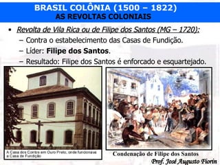 Revolta de Vila Rica ou de Filipe dos Santos (MG – 1720): Contra o estabelecimento das Casas de Fundição. Líder:  Filipe dos Santos . Resultado: Filipe dos Santos é enforcado e esquartejado. Condenação de Filipe dos Santos 