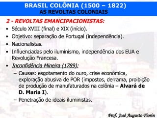 2 - REVOLTAS EMANCIPACIONISTAS: Século XVIII (final) e XIX (início). Objetivo: separação de Portugal (independência). Nacionalistas. Influenciadas pelo iluminismo, independência dos EUA e Revolução Francesa. Inconfidência Mineira (1789): Causas: esgotamento do ouro, crise econômica, exploração abusiva de POR (impostos, derrama, proibição de produção de manufaturados na colônia –  Alvará de D. Maria I ). Penetração de ideais iluministas. 
