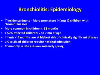 Bronchiolitis: Epidemiology
•  incidence due to - More premature infants & children with
  chronic illnesses
• More common in children < 12 months
• > 50% affected children: 2 to 7 mo of age
• Infants < 6 months are at highest risk of clinically significant disease
• 2% to 3% of children require hospital admission
• Commonly in late autumn and early spring
 