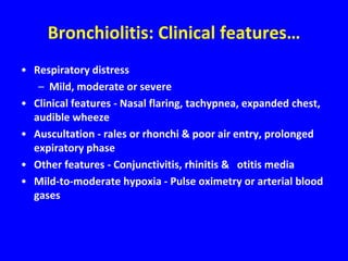 Bronchiolitis: Clinical features…
• Respiratory distress
   – Mild, moderate or severe
• Clinical features - Nasal flaring, tachypnea, expanded chest,
  audible wheeze
• Auscultation - rales or rhonchi & poor air entry, prolonged
  expiratory phase
• Other features - Conjunctivitis, rhinitis & otitis media
• Mild-to-moderate hypoxia - Pulse oximetry or arterial blood
  gases
 