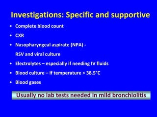 Investigations: Specific and supportive
• Complete blood count
• CXR
• Nasopharyngeal aspirate (NPA) -
  RSV and viral culture
• Electrolytes – especially if needing IV fluids
• Blood culture – if temperature > 38.5°C
• Blood gases

   Usually no lab tests needed in mild bronchiolitis
 