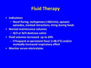Fluid Therapy
• Indications
   – Nasal flaring, tachypnoea (>60/min), apnoeic
     episodes, marked retractions, tiring during feeds
• Normal maintenance volumes
   – N/2 or N/4 dextrose saline
• Fluid volumes increased up to 20%
   – if frequent or persistent fever (>38.5°C) and/or
     markedly increased respiratory effort
• Monitor serum electrolytes
 