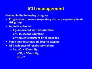 ICU management
Needed in the following category
• Progression to severe respiratory distress, especially in at-
  risk group
• Apnoeic episodes
   – Eg. associated with desaturation
      or > 15 seconds duration
      or frequent recurrent brief episodes
• Persistent desaturation despite oxygen
• ABG evidence of respiratory failure
   – i.e. pO2 < 80mm Hg;
         pCO2 > 50mm Hg;
         pH < 7
 