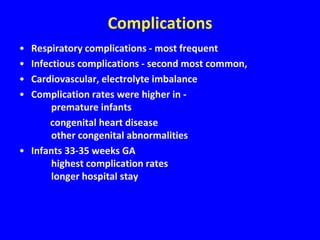 Complications
• Respiratory complications - most frequent
• Infectious complications - second most common,
• Cardiovascular, electrolyte imbalance
• Complication rates were higher in -
       premature infants
      congenital heart disease
       other congenital abnormalities
• Infants 33-35 weeks GA
       highest complication rates
       longer hospital stay
 