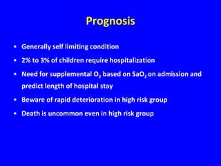 Prognosis
• Generally self limiting condition
• 2% to 3% of children require hospitalization
• Need for supplemental O2 based on SaO2 on admission and
  predict length of hospital stay
• Beware of rapid deterioration in high risk group
• Death is uncommon even in high risk group
 