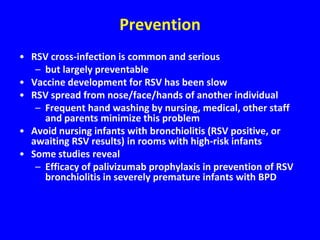 Prevention
• RSV cross-infection is common and serious
   – but largely preventable
• Vaccine development for RSV has been slow
• RSV spread from nose/face/hands of another individual
   – Frequent hand washing by nursing, medical, other staff
     and parents minimize this problem
• Avoid nursing infants with bronchiolitis (RSV positive, or
  awaiting RSV results) in rooms with high-risk infants
• Some studies reveal
   – Efficacy of palivizumab prophylaxis in prevention of RSV
     bronchiolitis in severely premature infants with BPD
 