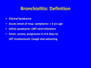 Bronchiolitis: Definition
• Clinical Syndrome
• Acute onset of resp. symptoms: < 2 yrs age
• Initial symptoms: URT viral infections
• Fever, coryza, progresses in 4-6 days to
  LRT involvement: Cough and wheezing
 