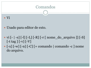 Comandos
 Vi
 Usado para editor de exto.
 vi [- | -s] [-l] [-L] [-R] [-r [ nome_do_arquivo ]] [-S]
[-t tag ] [-v] [-V]
 [-x] [-w] [-n] [-C] [+ comando | comando -c ] nome
do arquivo.
 