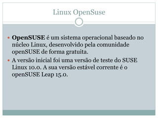 Linux OpenSuse
 OpenSUSE é um sistema operacional baseado no
núcleo Linux, desenvolvido pela comunidade
openSUSE de forma gratuita.
 A versão inicial foi uma versão de teste do SUSE
Linux 10.0. A sua versão estável corrente é o
openSUSE Leap 15.0.
 