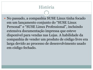 História
 No passado, a companhia SUSE Linux tinha focado
em um lançamento conjunto do “SUSE Linux
Personal” e “SUSE Linux Professional”, incluindo
extensiva documentação impressa que esteve
disponível para vendas nas Lojas. A habilidade da
companhia de vender um produto de código livre era
larga devido ao processo de desenvolvimento usado
em código fechado.
 