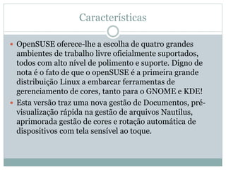 Características
 OpenSUSE oferece-lhe a escolha de quatro grandes
ambientes de trabalho livre oficialmente suportados,
todos com alto nível de polimento e suporte. Digno de
nota é o fato de que o openSUSE é a primeira grande
distribuição Linux a embarcar ferramentas de
gerenciamento de cores, tanto para o GNOME e KDE!
 Esta versão traz uma nova gestão de Documentos, pré-
visualização rápida na gestão de arquivos Nautilus,
aprimorada gestão de cores e rotação automática de
dispositivos com tela sensível ao toque.
 