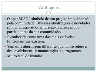 Vantagens
 O openSUSE é símbolo de um projeto impulsionado
pela comunidade. Diversas atualizações e novidades
são feitas através do interesse da maioria dos
participantes da sua comunidade.
 É conhecida como uma das mais estáveis e
funcionais que existem.
 Tem uma abordagem diferente quando se refere a
desenvolvimento e manutenção de programas.
 Muito fácil de instalar.
 