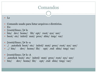 Comandos
 Ls
 Comando usado para listar arquivos e diretórios.
 Ex:
 [root@linux /]# ls
 bin/ dev/ home/ lib/ opt/ root/ sys/ usr/
 boot/ etc/ initrd/ mnt/ proc/ sbin/ tmp/ var/
 [root@linux /]# ls -a
 ./ .autofsck boot/ etc/ initrd/ mnt/ proc/ root/ sys/ usr/
 ../ bin/ dev/ home/ lib/ opt/ .rnd sbin/ tmp/ var/
 [root@linux /]# ls -A
 .autofsck boot/ etc/ initrd/ mnt/ proc/ root/ sys/ usr/
 bin/ dev/ home/ lib/ opt/ .rnd sbin/ tmp/ var/
 