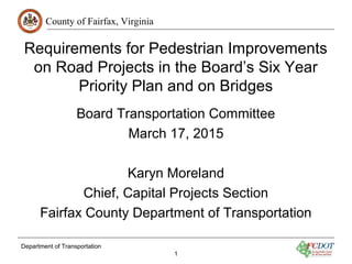 County of Fairfax, Virginia
Department of Transportation
1
Requirements for Pedestrian Improvements
on Road Projects in the Board’s Six Year
Priority Plan and on Bridges
Board Transportation Committee
March 17, 2015
Karyn Moreland
Chief, Capital Projects Section
Fairfax County Department of Transportation
 