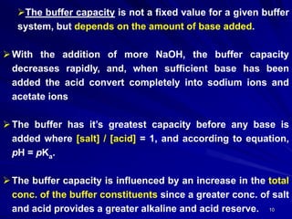 10
The buffer capacity is not a fixed value for a given buffer
system, but depends on the amount of base added.
With the addition of more NaOH, the buffer capacity
decreases rapidly, and, when sufficient base has been
added the acid convert completely into sodium ions and
acetate ions
The buffer has it’s greatest capacity before any base is
added where [salt] / [acid] = 1, and according to equation,
pH = pKa.
The buffer capacity is influenced by an increase in the total
conc. of the buffer constituents since a greater conc. of salt
and acid provides a greater alkaline and acid reserve.
 