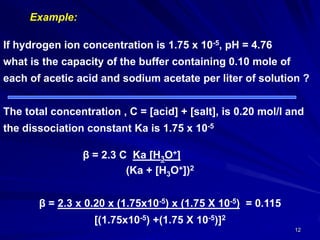 12
Example:
If hydrogen ion concentration is 1.75 x 10-5, pH = 4.76
what is the capacity of the buffer containing 0.10 mole of
each of acetic acid and sodium acetate per liter of solution ?
The total concentration , C = [acid] + [salt], is 0.20 mol/l and
the dissociation constant Ka is 1.75 x 10-5
]+O3Ka [HC3.2=β
(Ka + [H3O+])2
115.0=)5-10X75.1) x (5-10x75.1x (20.0x3.2β =
[(1.75x10-5) +(1.75 X 10-5)]2
 