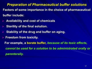 17
of Pharmaceutical buffer solutionsPreparation
Factors of some importance in the choice of pharmaceutical
buffer include:
 Availability and cost of chemicals
 Sterility of the final solution.
 Stability of the drug and buffer on aging.
 Freedom from toxicity.
For example, a borate buffer, because of its toxic effects,
cannot be used for a solution to be administrated orally or
parenterally.
 