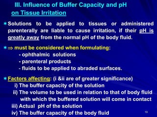 19
III. Influence of Buffer Capacity and pH
on Tissue Irritation
Solutions to be applied to tissues or administered
parenterally are liable to cause irritation, if their pH is
greatly away from the normal pH of the body fluid.
 must be considered when formulating:
- ophthalmic solutions
- parenteral products
- fluids to be applied to abraded surfaces.
Factors affecting: (i &ii are of greater significance)
i) The buffer capacity of the solution
ii) The volume to be used in relation to that of body fluid
with which the buffered solution will come in contact
iii) Actual pH of the solution
iv) The buffer capacity of the body fluid
 