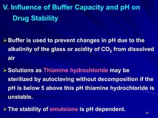 24
V. Influence of Buffer Capacity and pH on
Drug Stability
Buffer is used to prevent changes in pH due to the
alkalinity of the glass or acidity of CO2 from dissolved
air
Solutions as Thiamine hydrochloride may be
sterilized by autoclaving without decomposition if the
pH is below 5 above this pH thiamine hydrochloride is
unstable.
The stability of emulsions is pH dependent.
 