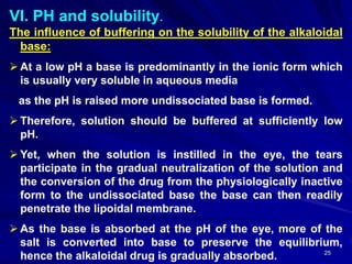 25
VI. PH and solubility.
The influence of buffering on the solubility of the alkaloidal
base:
 At a low pH a base is predominantly in the ionic form which
is usually very soluble in aqueous media
as the pH is raised more undissociated base is formed.
 Therefore, solution should be buffered at sufficiently low
pH.
 Yet, when the solution is instilled in the eye, the tears
participate in the gradual neutralization of the solution and
the conversion of the drug from the physiologically inactive
form to the undissociated base the base can then readily
penetrate the lipoidal membrane.
 As the base is absorbed at the pH of the eye, more of the
salt is converted into base to preserve the equilibrium,
hence the alkaloidal drug is gradually absorbed.
 