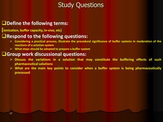 27
Study Questions
Define the following terms:
[Ionization, buffer capacity, in-vivo, etc]
Respond to the following questions:
 Considering a practical process, illustrate the procedural significance of buffer systems in moderation of the
reactions of a solution system
 What steps should be adopted to prepare a buffer system
Group work discussional questions:
 Discuss the variations in a solution that may constitute the buffering effects of such
pharmaceutical solutions
 What are the main key points to consider when a buffer system is being pharmaceutically
processed
 