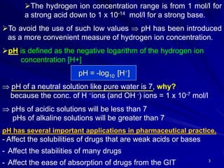 3
The hydrogen ion concentration range is from 1 mol/l for
a strong acid down to 1 x 10-14 mol/l for a strong base.
To avoid the use of such low values  pH has been introduced
as a more convenient measure of hydrogen ion concentration.
pH is defined as the negative logarithm of the hydrogen ion
concentration [H+]
pH = -log10 [H+]
 pH of a neutral solution like pure water is 7, why?
because the conc. of H +ions (and OH -) ions = 1 x 10-7 mol/l
 pHs of acidic solutions will be less than 7
pHs of alkaline solutions will be greater than 7
pH has several important applications in pharmaceutical practice.
- Affect the solubilities of drugs that are weak acids or bases
- Affect the stabilities of many drugs
- Affect the ease of absorption of drugs from the GIT
 