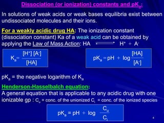 4
Dissociation (or ionization) constants and pKa:
In solutions of weak acids or weak bases equilibria exist between
undissociated molecules and their ions.
For a weakly acidic drug HA: The ionization constant
(dissociation constant) Ka of a weak acid can be obtained by
applying the Law of Mass Action: HA H+ + A-
[H+] [A-] [HA]
Ka= pKa = pH + log
[HA] [A-]
pKa = the negative logarithm of Ka
Henderson-Hasselbalch equation:
A general equation that is applicable to any acidic drug with one
ionizable gp : Cu = conc. of the unionized Ci = conc. of the ionized species
Cu
pKa = pH + log
Ci
 