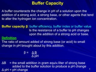 6
Buffer Capacity
A buffer counteracts the change in pH of a solution upon the
addition of a strong acid, a strong base, or other agents that tend
to alter the hydrogen ion concentration.
Buffer capacity β: buffer efficiency, buffer index or buffer value
Is the resistance of a buffer to pH changes
upon the addition of a strong acid or base.
Definition
The ratio of amount added of strong base (or acid) to small
change in pH brought about by this addition.
β = Δ B
Δ pH
ΔB = the small addition in gram equiv./liter of strong base
added to the buffer solution to produce a pH change
Δ pH = pH change
 