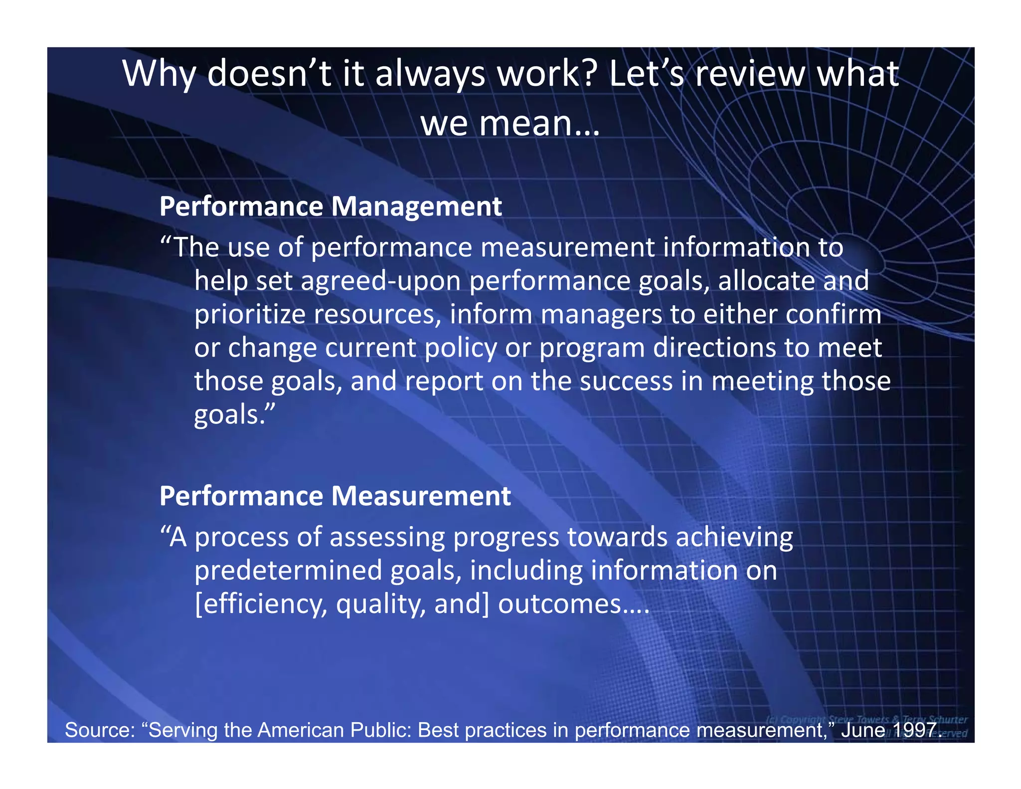 Why doesn’t it always work? Let’s review what 
we mean…
Performance Management
“The use of performance measurement information toThe use of performance measurement information to 
help set agreed‐upon performance goals, allocate and 
prioritize resources, inform managers to either confirm 
or change current policy or program directions to meetor change current policy or program directions to meet 
those goals, and report on the success in meeting those 
goals.”
Performance Measurement
“A process of assessing progress towards achievingA process of assessing progress towards achieving 
predetermined goals, including information on 
[efficiency, quality, and] outcomes….
TowersAssociates www.bennugroup.net      www.stevetowers.comSource: “Serving the American Public: Best practices in performance measurement,” June 1997.
 