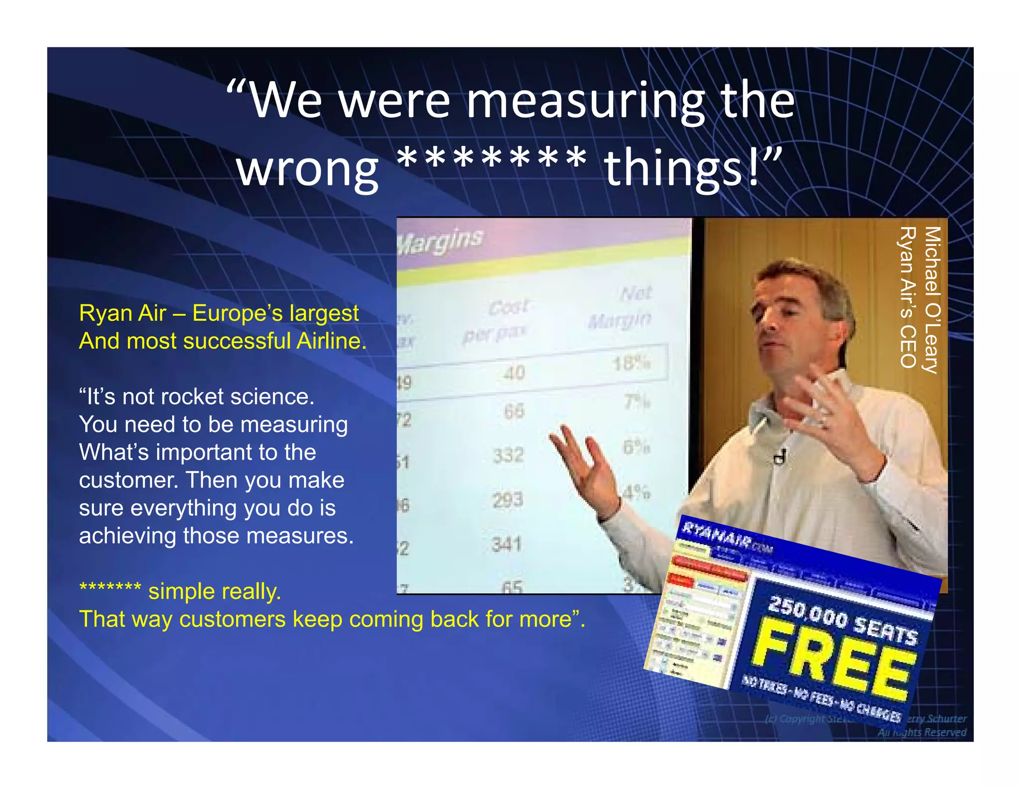“We were measuring the 
wrong ******* things!”
Mi
Ry
ichaelO’Le
yanAir’sCE
Ryan Air – Europe’s largest
And most successful Airline
eary
EO
And most successful Airline.
“It’s not rocket science.
You need to be measuring
Wh ’ i hWhat’s important to the
customer. Then you make
sure everything you do is
achieving those measures.achieving those measures.
******* simple really.
That way customers keep coming back for more”.
TowersAssociates www.bennugroup.net      www.stevetowers.com
 