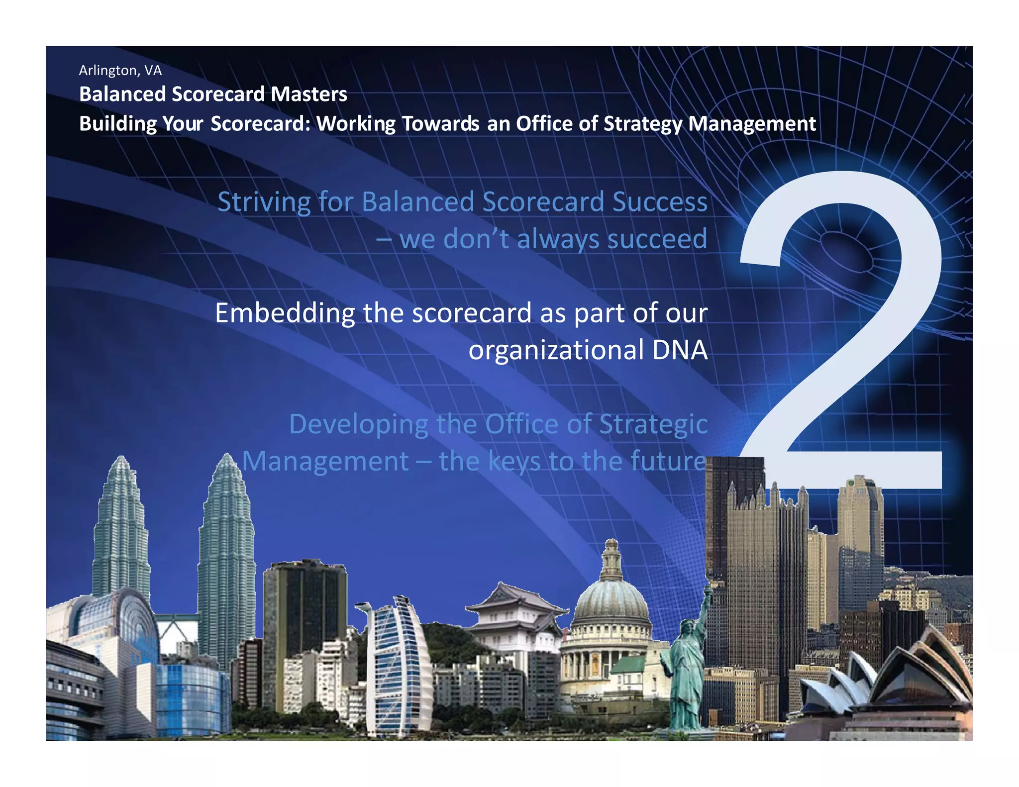 Arlington, VA
Balanced Scorecard Masters
Building Your Scorecard: Working Towards an Office of Strategy Management
Striving for Balanced Scorecard Success 
– we don’t always succeedwe don t always succeed
Embedding the scorecard as part of our 
i ti l DNAorganizational DNA 
Developing the Office of Strategic 
Management – the keys to the future
www.bennugroup.net      www.stevetowers.com 
All material © Terry Schurter & Steve Towers unless otherwise stated – All Rights Reserved
 