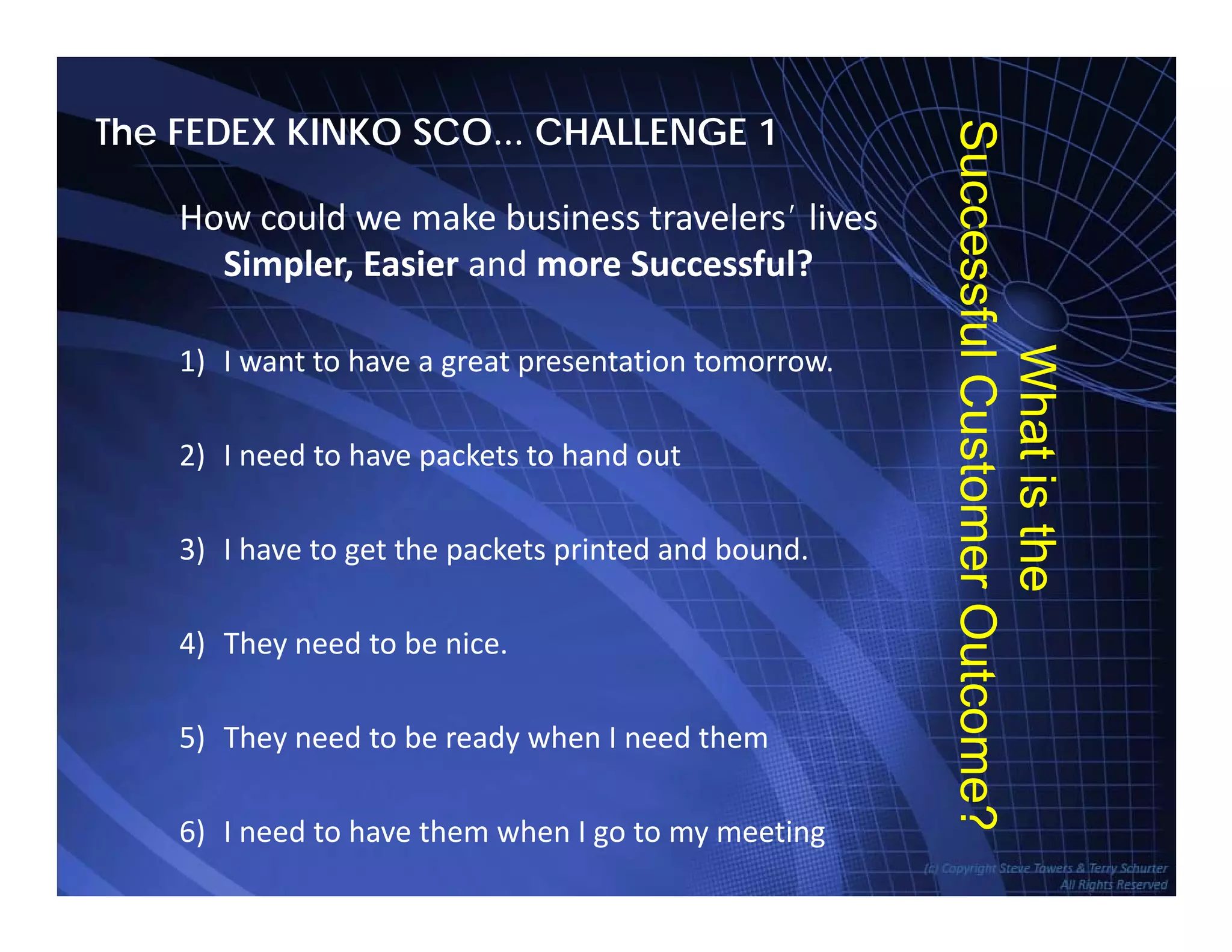The FEDEX KINKO SCO... CHALLENGE 1
Su
How could we make business travelers’ lives 
Simpler, Easier and more Successful?
uccess
1) I want to have a great presentation tomorrow.
Wh
sfulCu
2) I need to have packets to hand out
atist
ustom
3) I have to get the packets printed and bound.
4) They need to be nice.
the
merOu
) y
5) They need to be ready when I need them
utcom
TowersAssociates www.bennugroup.net      www.stevetowers.com
6) I need to have them when I go to my meeting
e?
 