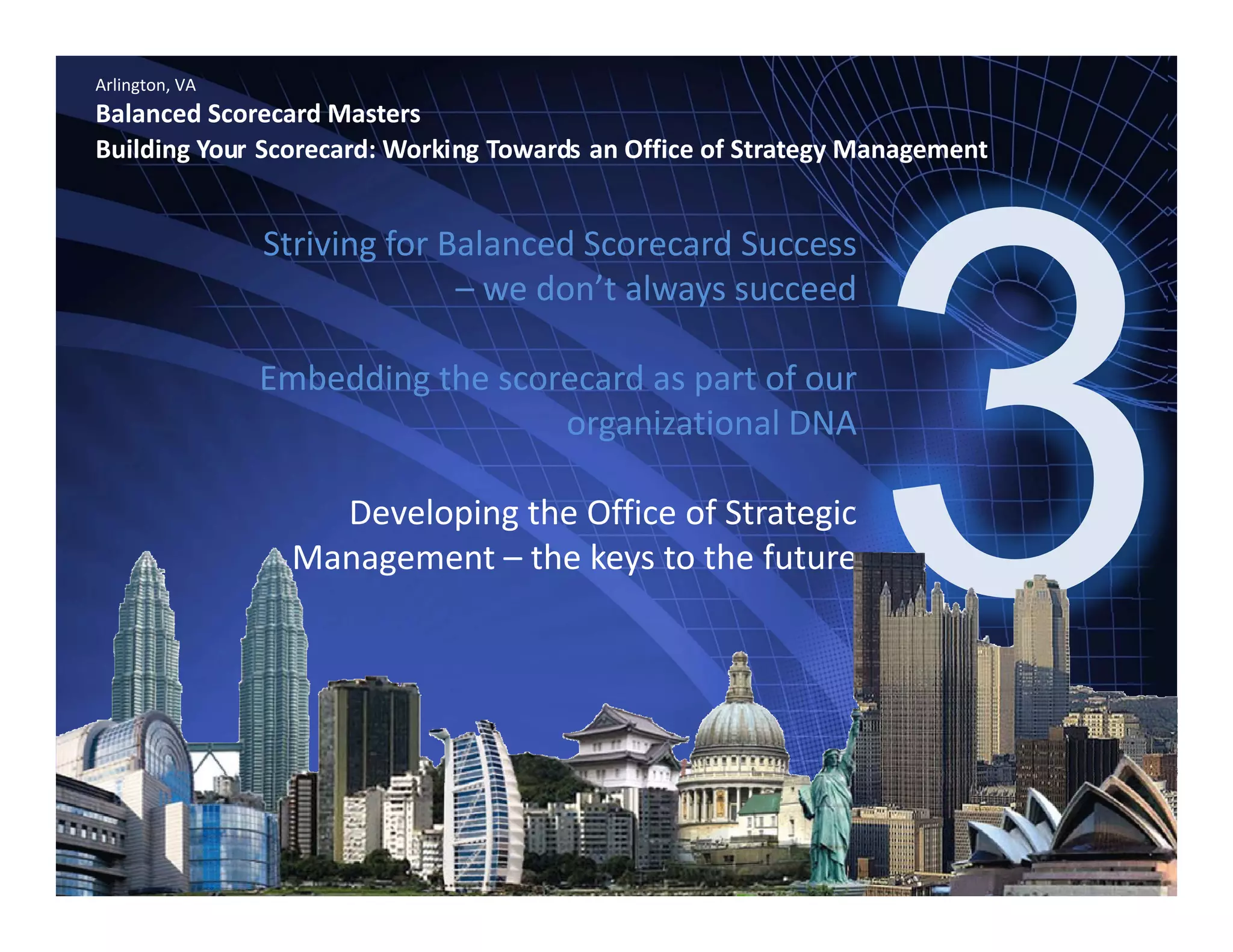 Arlington, VA
Balanced Scorecard Masters
Building Your Scorecard: Working Towards an Office of Strategy Management
Striving for Balanced Scorecard Success 
– we don’t always succeedwe don t always succeed
Embedding the scorecard as part of our 
i ti l DNAorganizational DNA 
Developing the Office of Strategic 
Management – the keys to the future
www.bennugroup.net      www.stevetowers.com 
All material © Terry Schurter & Steve Towers unless otherwise stated – All Rights Reserved
 