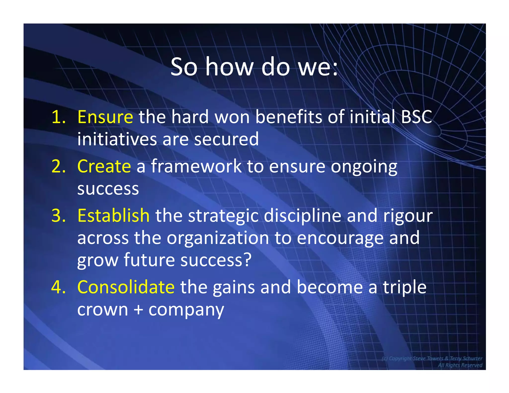 So how do we:So how do we:
1. Ensure the hard won benefits of initial BSC1. Ensure the hard won benefits of initial BSC
initiatives are secured
2. Create a framework to ensure ongoing2. Create a framework to ensure ongoing
success
3. Establish the strategic discipline and rigour3. Establish the strategic discipline and rigour
across the organization to encourage and
grow future success?
4. Consolidate the gains and become a triple
crown + company
TowersAssociates www.bennugroup.net      www.stevetowers.com
 