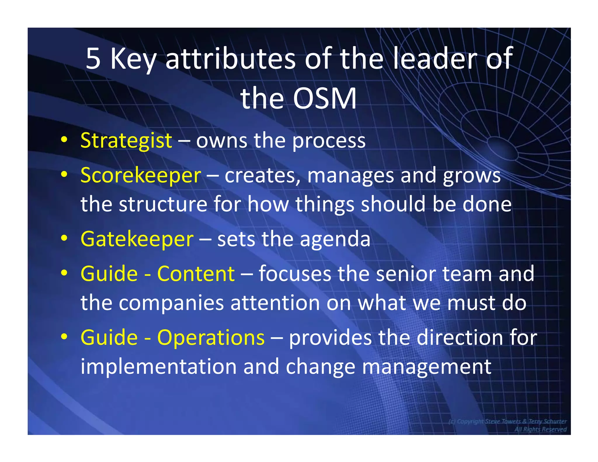5 Key attributes of the leader of 
the OSM
• Strategist – owns the processStrategist owns the process
• Scorekeeper – creates, manages and grows
the structure for how things should be donethe structure for how things should be done
• Gatekeeper – sets the agenda
• Guide ‐ Content – focuses the senior team and
the companies attention on what we must do
• Guide ‐ Operations – provides the direction for
implementation and change management
TowersAssociates www.bennugroup.net      www.stevetowers.com
p g g
 