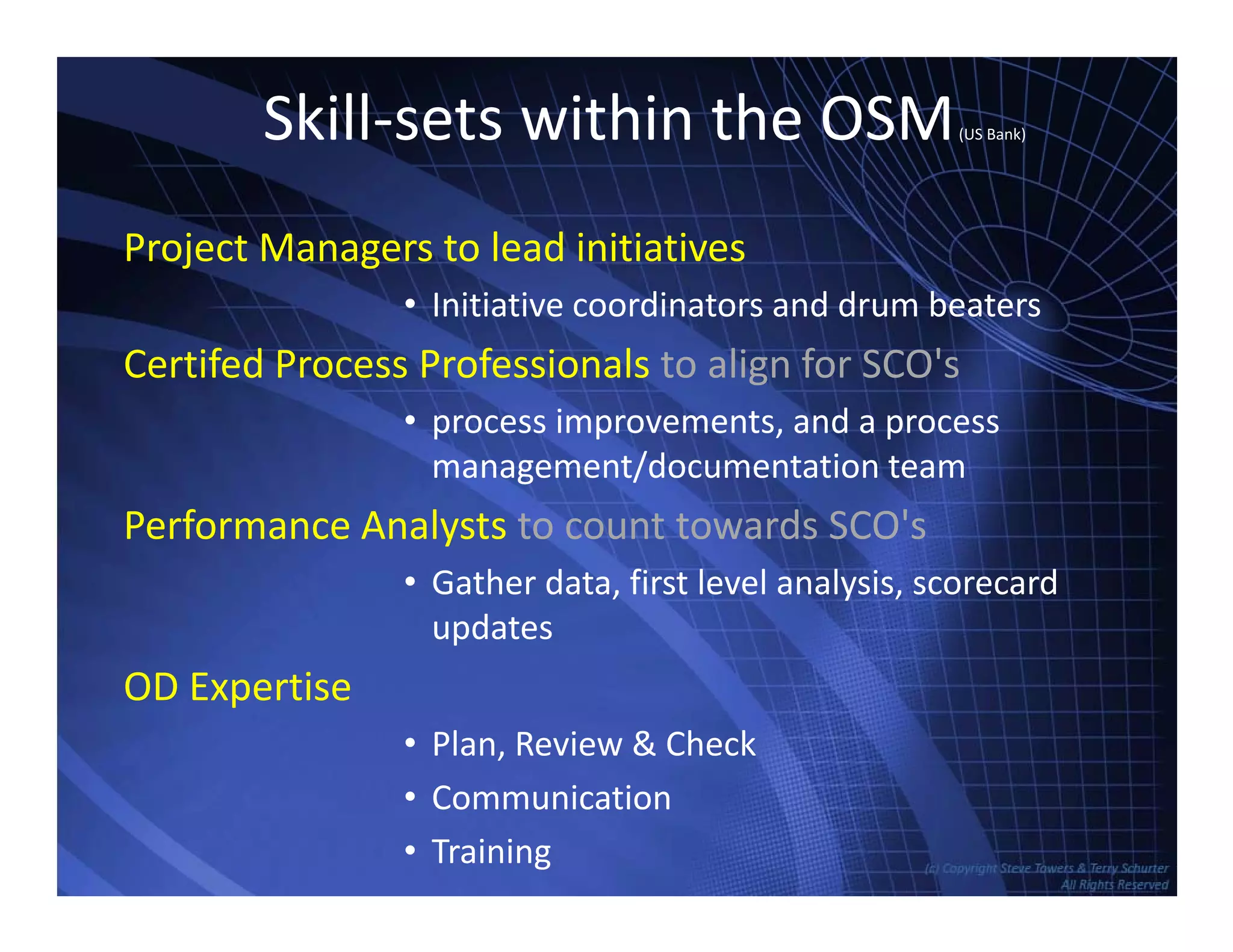 Skill‐sets within the OSM(US Bank)
Project Managers to lead initiatives
I iti ti di t d d b t• Initiative coordinators and drum beaters
Certifed Process Professionals to align for SCO's
• process improvements and a process• process improvements, and a process
management/documentation team
Performance Analysts to count towards SCO'sPerformance Analysts to count towards SCO s
• Gather data, first level analysis, scorecard
updates
OD Expertise
• Plan, Review & Check
TowersAssociates www.bennugroup.net      www.stevetowers.com
• Communication
• Training
 
