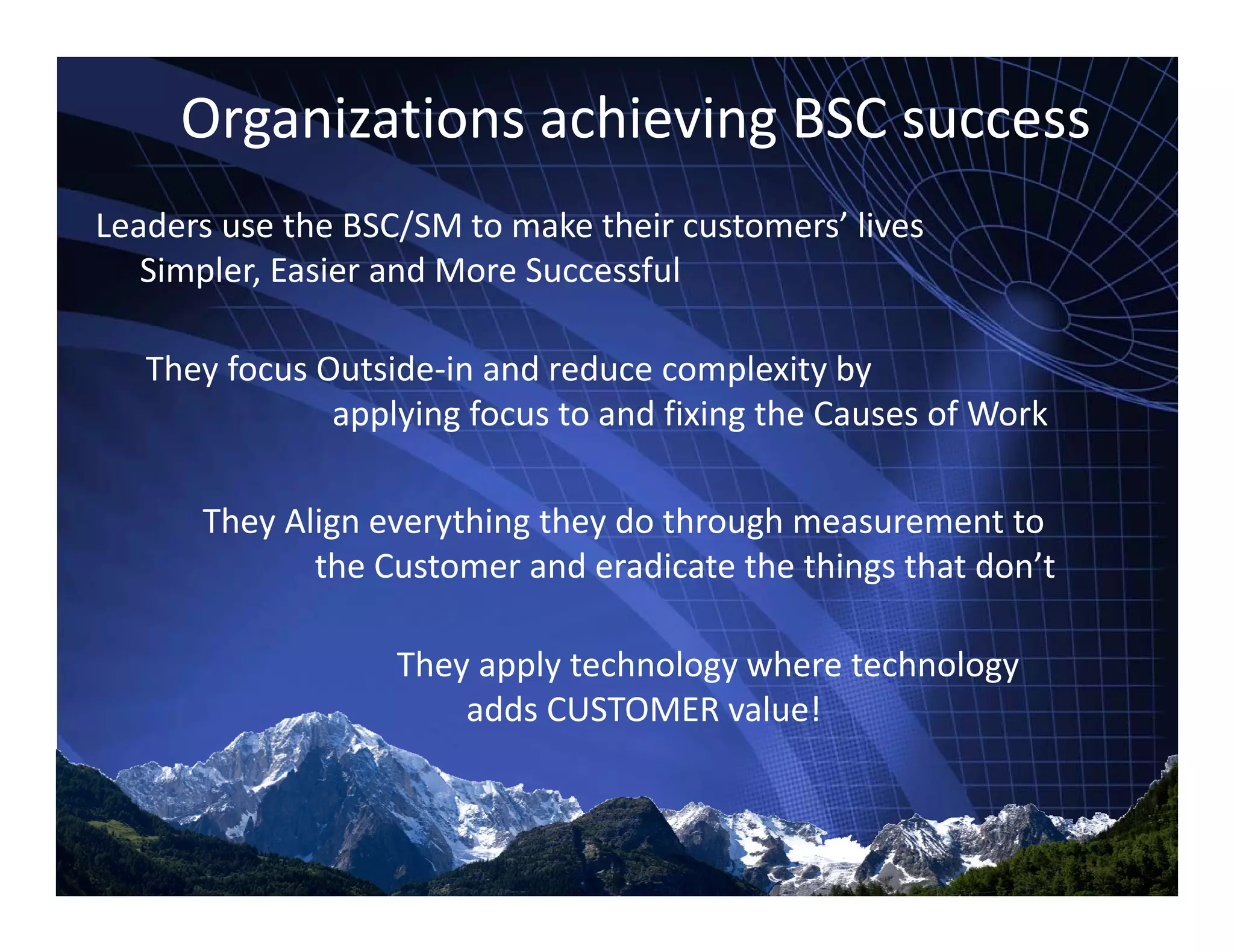 Organizations achieving BSC success
Leaders use the BSC/SM to make their customers’ lives 
Simpler, Easier and More Successful
They focus Outside‐in and reduce complexity by 
applying focus to and fixing the Causes of Workapplying focus to and fixing the Causes of Work
They Align everything they do through measurement to y g y g y g
the Customer and eradicate the things that don’t
Th l t h l h t h lThey apply technology where technology 
adds CUSTOMER value!
 
