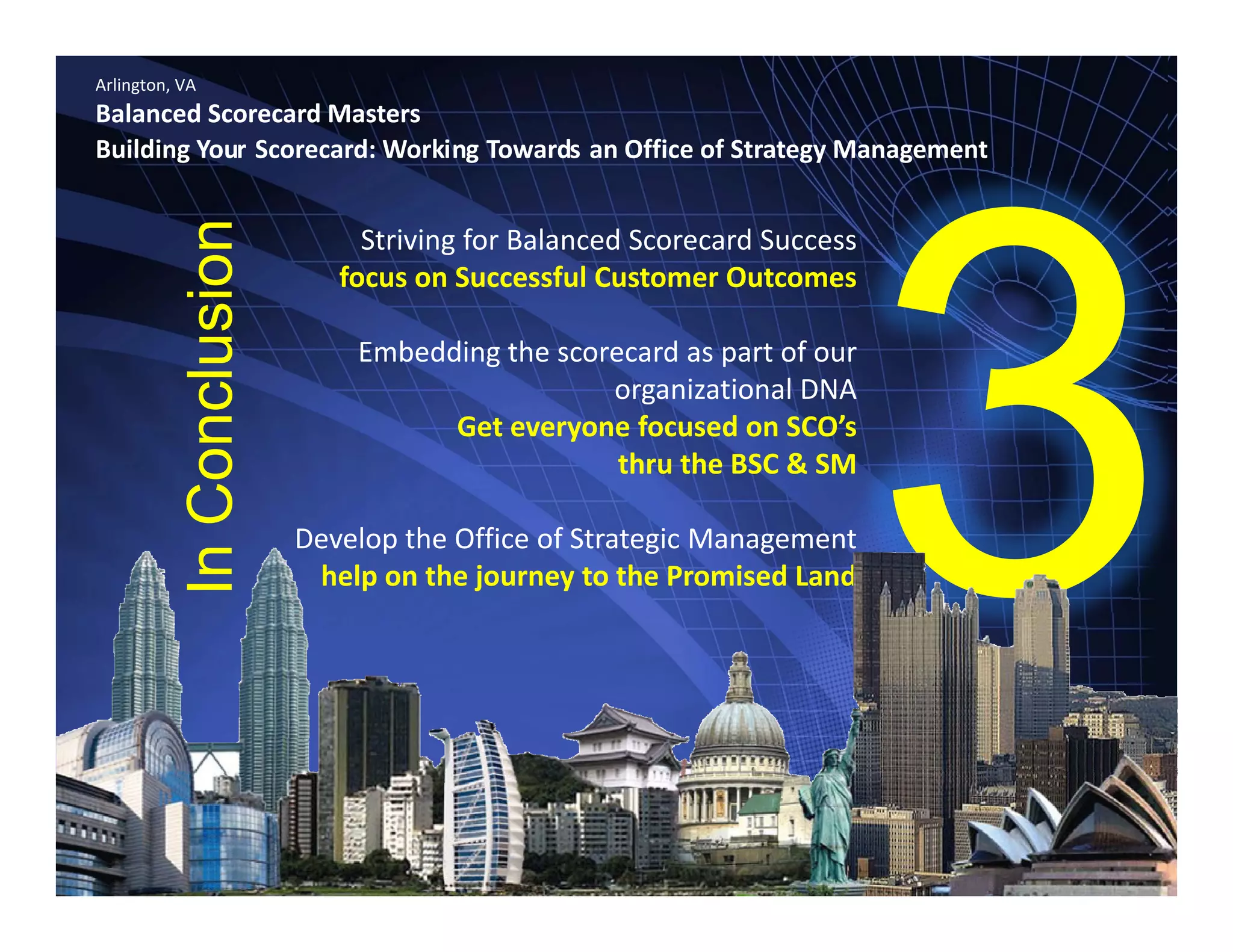 Arlington, VA
Balanced Scorecard Masters
Building Your Scorecard: Working Towards an Office of Strategy Management
Striving for Balanced Scorecard Success 
focus on Successful Customer Outcomes
ion
Embedding the scorecard as part of our 
organizational DNA
f d ’
clusi
Get everyone focused on SCO’s 
thru the BSC & SM
Develop the Office of Strategic Management
Con
Develop the Office of Strategic Management
help on the journey to the Promised Land
In
 