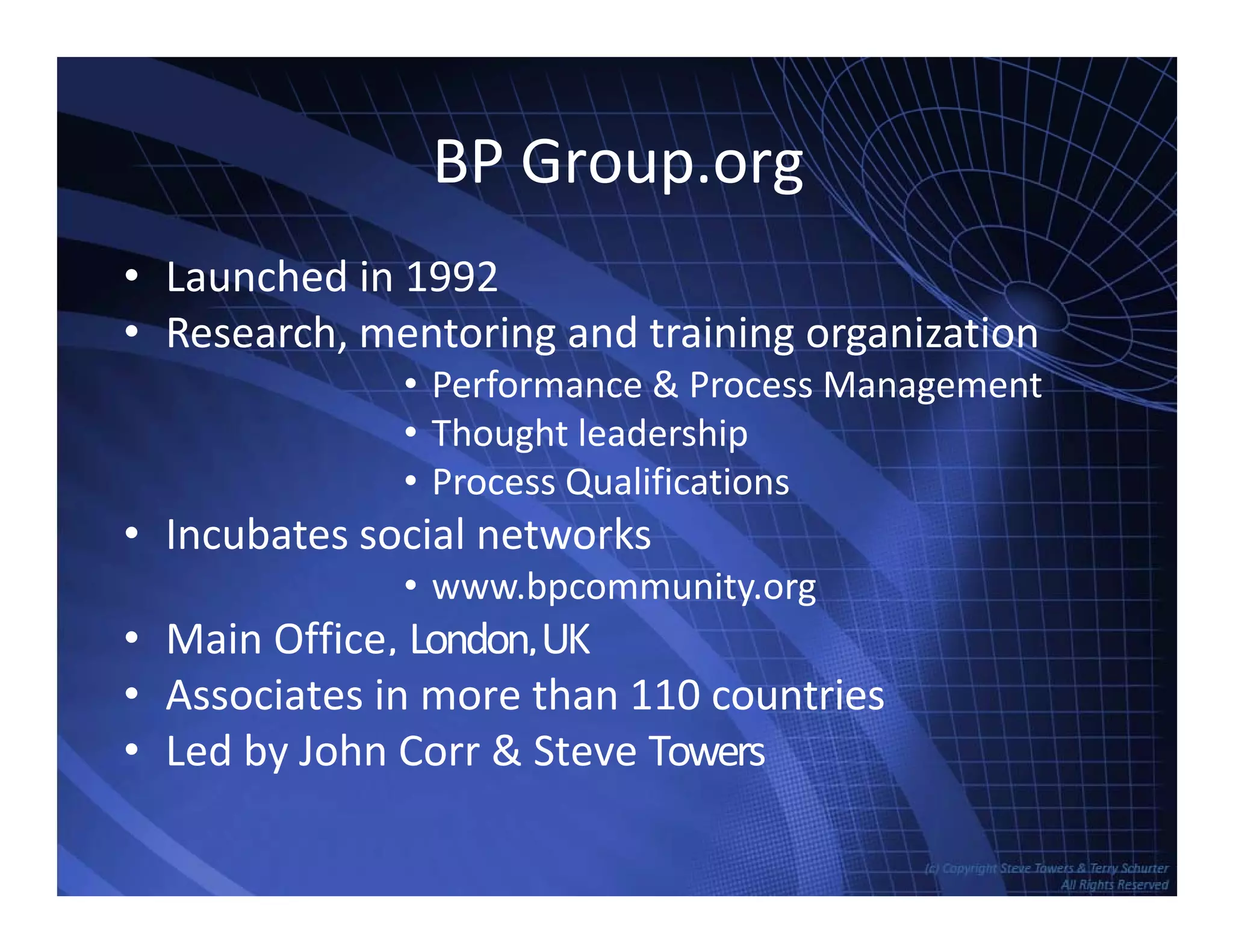 BP Group.org
• Launched in 1992
• Research, mentoring and training organization
• Performance & Process Management
• Thought leadership
• Process Qualifications
• Incubates social networks• Incubates social networks
• www.bpcommunity.org
• Main Office, London,UK
• Associates in more than 110 countries
• Led by John Corr & Steve Towers
TowersAssociates www.bennugroup.net      www.stevetowers.com
 