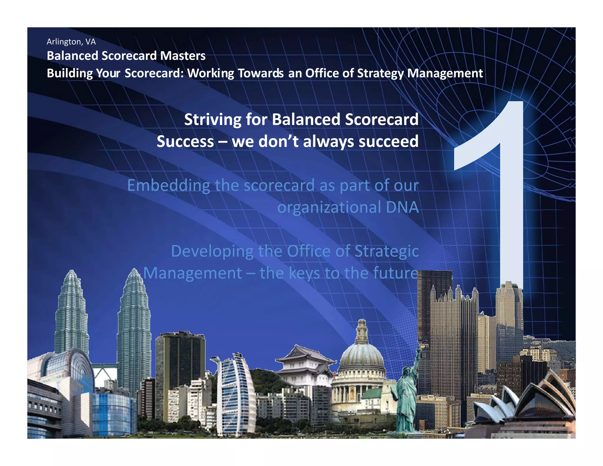 Arlington, VA
Balanced Scorecard Masters
Building Your Scorecard: Working Towards an Office of Strategy Management
Striving for Balanced Scorecard 
Success – we don’t always succeedSuccess  we don t always succeed
Embedding the scorecard as part of our 
i ti l DNAorganizational DNA 
Developing the Office of Strategic 
Management – the keys to the future
www.bennugroup.net      www.stevetowers.com 
All material © Terry Schurter & Steve Towers unless otherwise stated – All Rights Reserved
 
