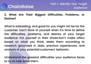 Part 1 : Identify Your Target
Audience
2. What Are Their Biggest Difficulties, Problems, or
Desires?
What is interesting, and good for you might not be for the
customer. Don’t think of yourself when it’s time to define
the difficulties, problems, and desires of your target
audience. Put yourself in their shoes.Don’t make offers
based on what you think. Make them according to
research grounded in data, previous experiences, and
analysis of your potential customers’ behavior.
Understand the greatest difficulties your audience faces
to try to help solve them.
 