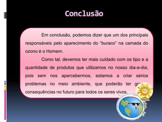 Principais responsáveis pela destruição da camada do ozonoEsse buraco tem sido provocado principalmente, pelos CFC’s(clorofluorcarbonetos), já que devido à sua composição química, reagem facilmente com o ozono, degradando-o.Os CFC’sencontram-se em muitos produtos que usamos diariamente: Sprays Chips Frigoríficos e aparelhos de ar-condicionado Utensílios de plástico