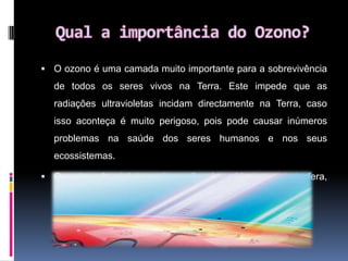 Qual a importância do Ozono?O ozono é uma camada muito importante para a sobrevivência de todos os seres vivos na Terra. Este impede que as radiações ultravioletas incidam directamente na Terra, caso isso aconteça é muito perigoso, pois pode causar inúmeros problemas na saúde dos seres humanos e nos seus ecossistemas.Os raios ultravioleta nocivos são absorvidos na estratosfera, pelo ozono.