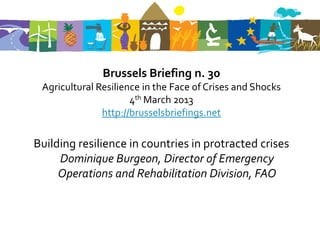 Brussels Briefing n. 30
 Agricultural Resilience in the Face of Crises and Shocks
                      4th March 2013
               http://brusselsbriefings.net

Building resilience in countries in protracted crises
     Dominique Burgeon, Director of Emergency
     Operations and Rehabilitation Division, FAO
 