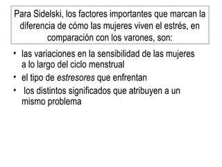 Para Sidelski, los factores importantes que marcan la
diferencia de cómo las mujeres viven el estrés, en
comparación con los varones, son:
• las variaciones en la sensibilidad de las mujeres
a lo largo del ciclo menstrual
• el tipo de estresores que enfrentan
• los distintos significados que atribuyen a un
mismo problema
 