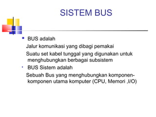 SISTEM BUS
 BUS adalah
Jalur komunikasi yang dibagi pemakai
Suatu set kabel tunggal yang digunakan untuk
menghubungkan berbagai subsistem
 BUS Sistem adalah
Sebuah Bus yang menghubungkan komponen-
komponen utama komputer (CPU, Memori ,I/O)
 