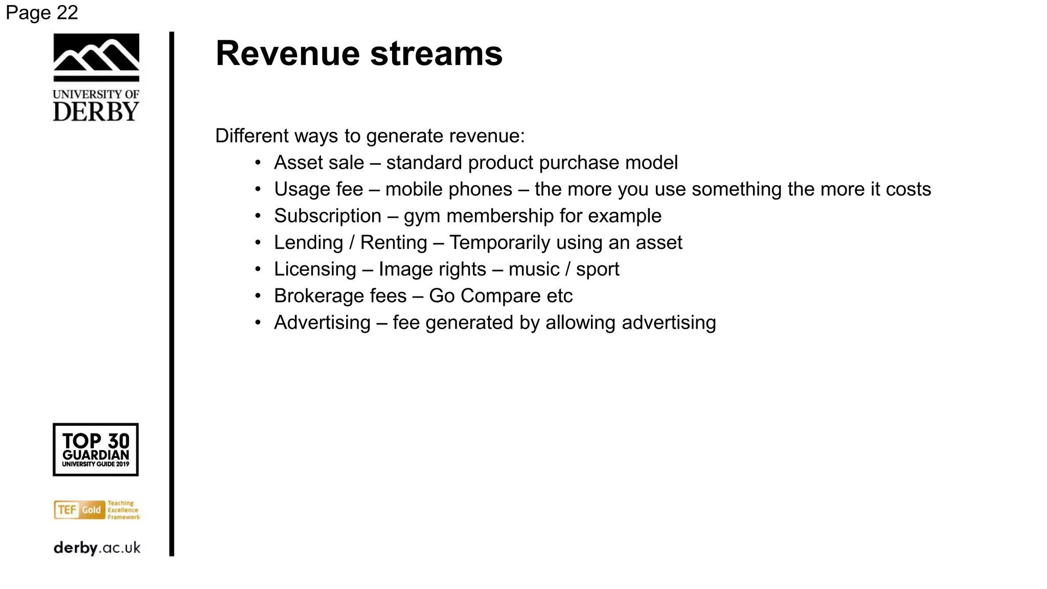 Revenue streams
Different ways to generate revenue:
• Asset sale – standard product purchase model
• Usage fee – mobile phones – the more you use something the more it costs
• Subscription – gym membership for example
• Lending / Renting – Temporarily using an asset
• Licensing – Image rights – music / sport
• Brokerage fees – Go Compare etc
• Advertising – fee generated by allowing advertising
Page 22
 