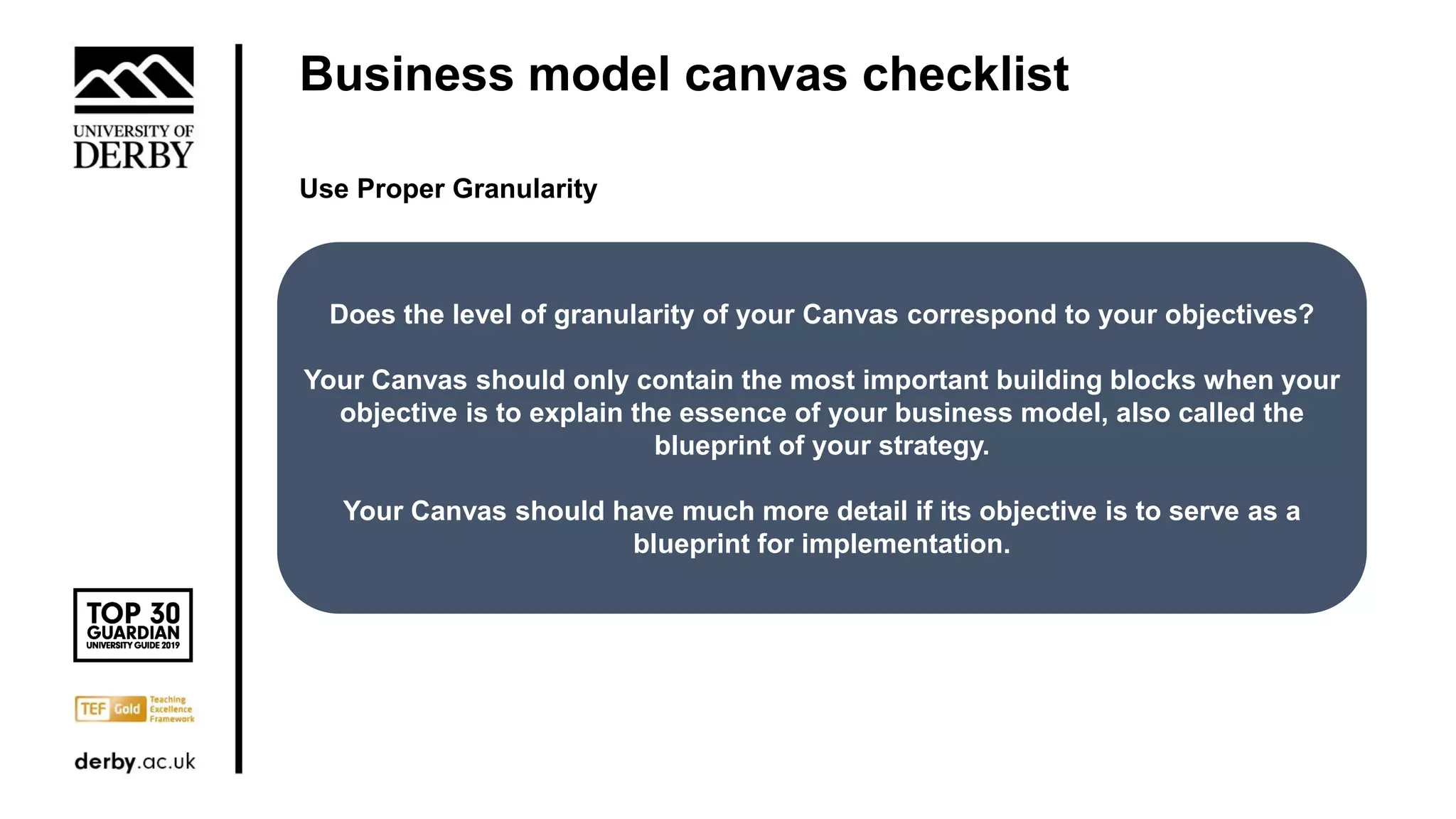 Business model canvas checklist
Use Proper Granularity
Does the level of granularity of your Canvas correspond to your objectives?
Your Canvas should only contain the most important building blocks when your
objective is to explain the essence of your business model, also called the
blueprint of your strategy.
Your Canvas should have much more detail if its objective is to serve as a
blueprint for implementation.
 