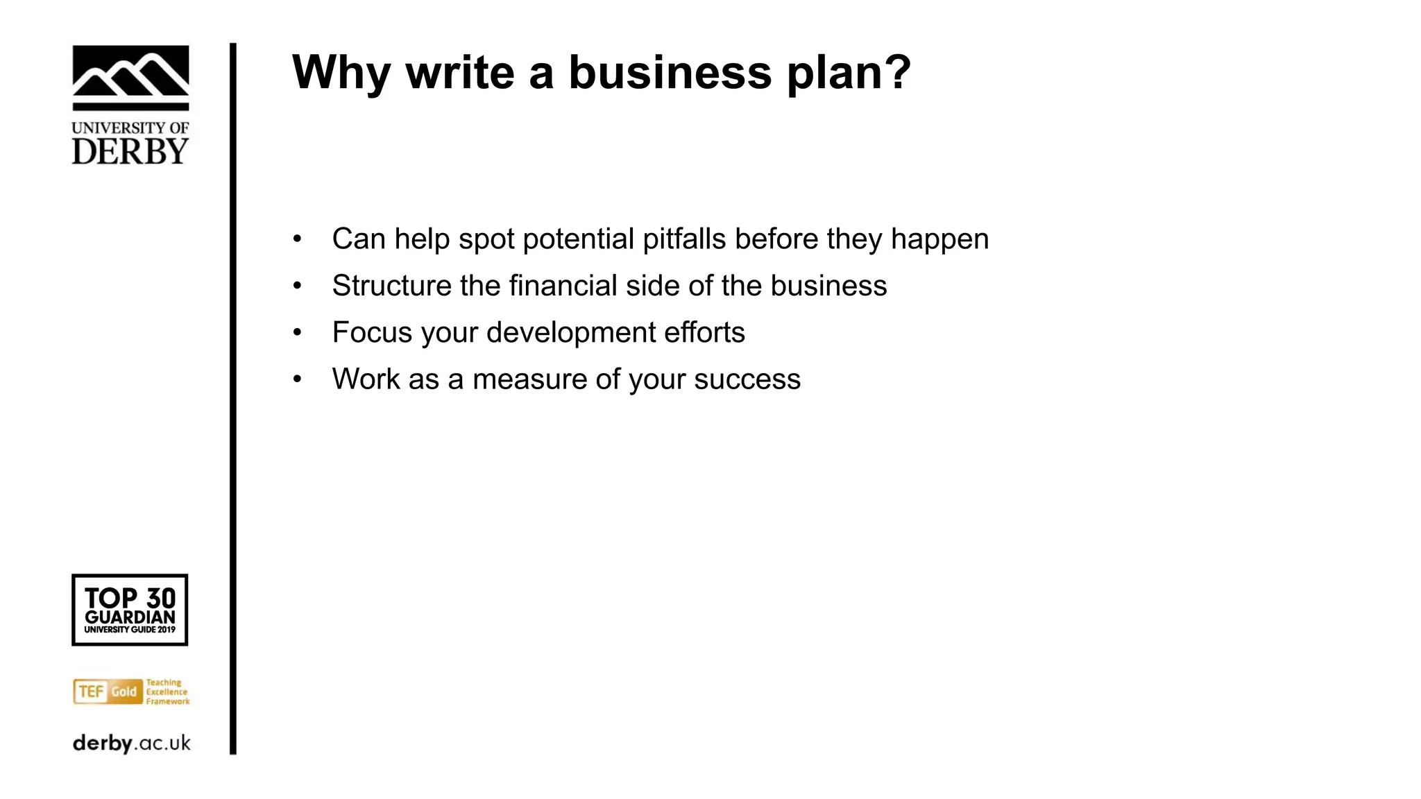 Why write a business plan?
• Can help spot potential pitfalls before they happen
• Structure the financial side of the business
• Focus your development efforts
• Work as a measure of your success
 
