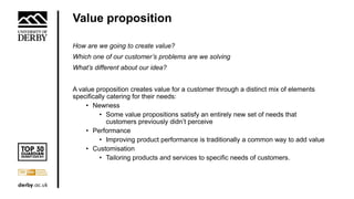 Value proposition
How are we going to create value?
Which one of our customer’s problems are we solving
What’s different about our idea?
A value proposition creates value for a customer through a distinct mix of elements
specifically catering for their needs:
• Newness
• Some value propositions satisfy an entirely new set of needs that
customers previously didn’t perceive
• Performance
• Improving product performance is traditionally a common way to add value
• Customisation
• Tailoring products and services to specific needs of customers.
 